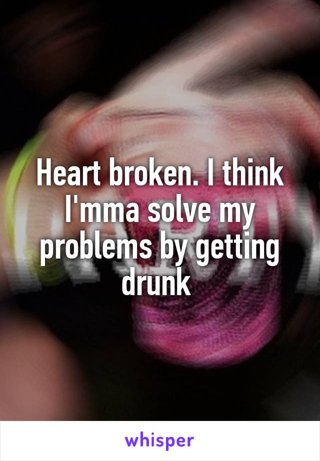 Heart broken. I think I'mma solve my problems by getting drunk 