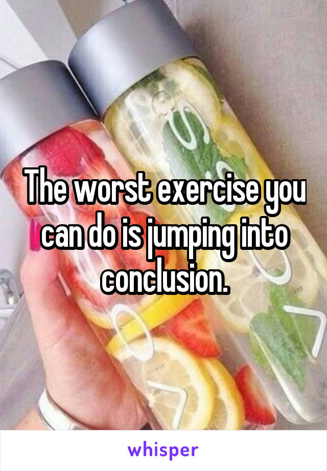 The worst exercise you can do is jumping into conclusion.