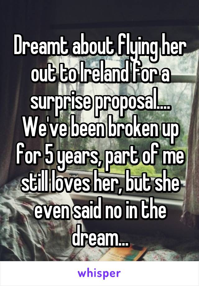 Dreamt about flying her out to Ireland for a surprise proposal.... We've been broken up for 5 years, part of me still loves her, but she even said no in the dream...