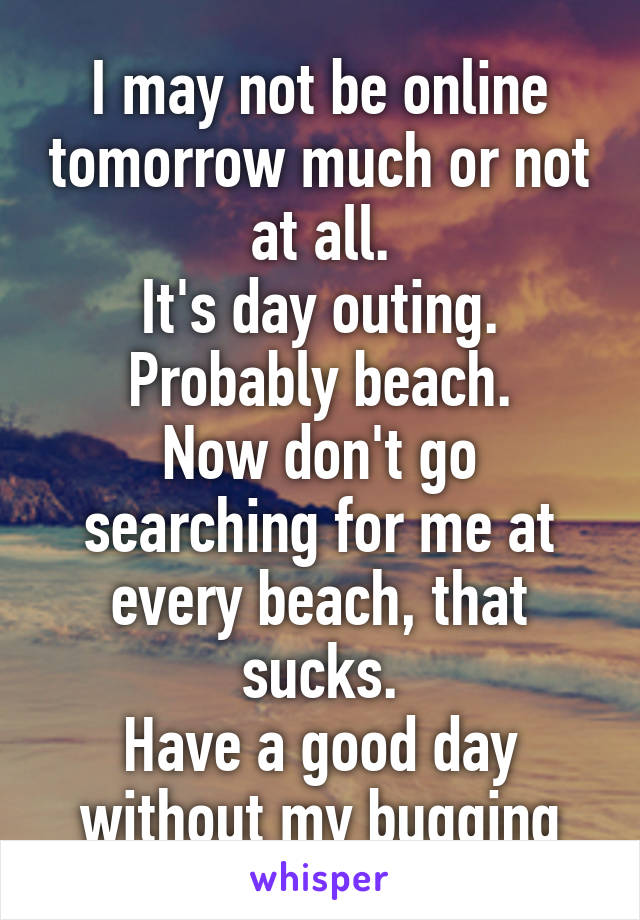 I may not be online tomorrow much or not at all.
It's day outing.
Probably beach.
Now don't go searching for me at every beach, that sucks.
Have a good day without my bugging