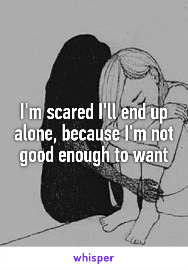 I'm scared I'll end up alone, because I'm not good enough to want