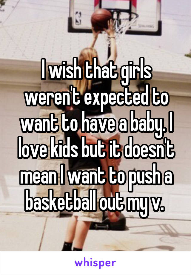 I wish that girls weren't expected to want to have a baby. I love kids but it doesn't mean I want to push a basketball out my v. 