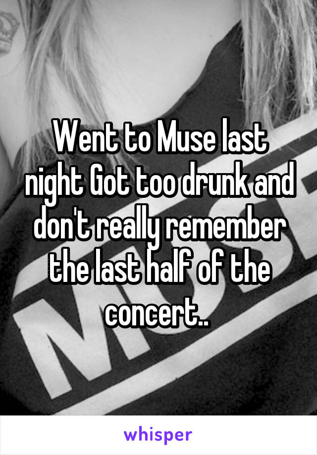 Went to Muse last night Got too drunk and don't really remember the last half of the concert.. 