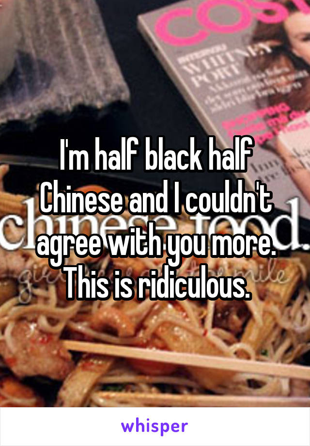 I'm half black half Chinese and I couldn't agree with you more. This is ridiculous.