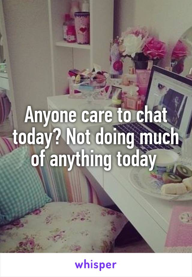 Anyone care to chat today? Not doing much of anything today 