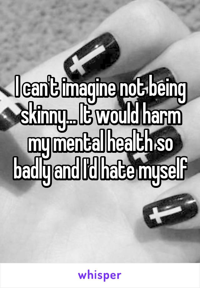 I can't imagine not being skinny... It would harm my mental health so badly and I'd hate myself 