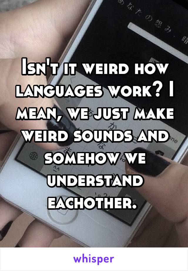 Isn't it weird how languages work? I mean, we just make weird sounds and somehow we understand eachother. 