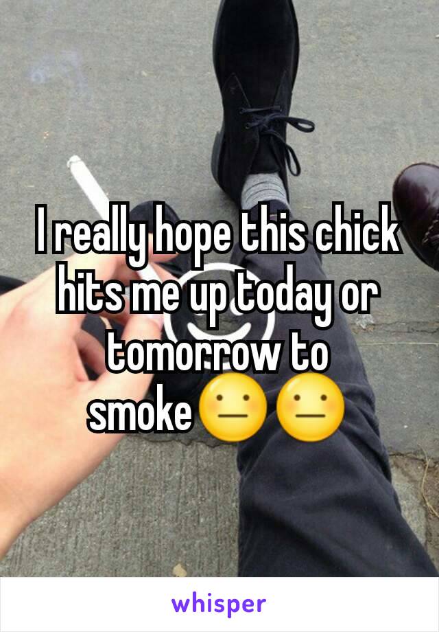 I really hope this chick hits me up today or tomorrow to smoke😐😐