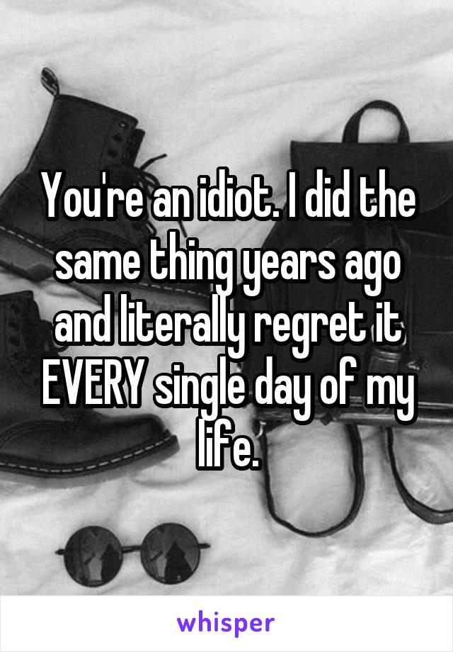 You're an idiot. I did the same thing years ago and literally regret it EVERY single day of my life.