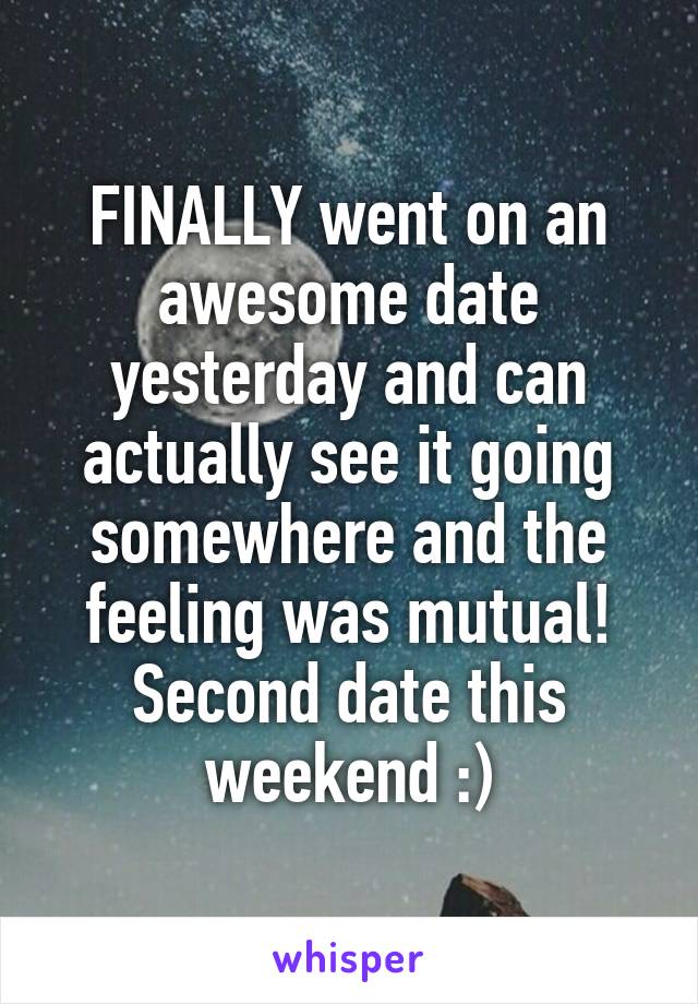 FINALLY went on an awesome date yesterday and can actually see it going somewhere and the feeling was mutual! Second date this weekend :)