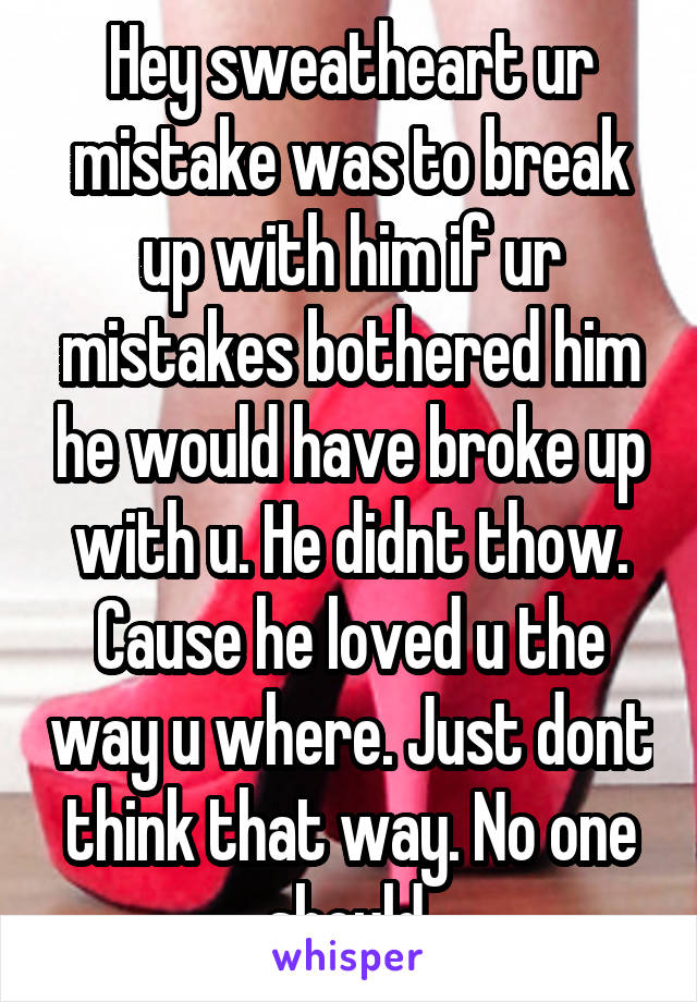 Hey sweatheart ur mistake was to break up with him if ur mistakes bothered him he would have broke up with u. He didnt thow. Cause he loved u the way u where. Just dont think that way. No one should.