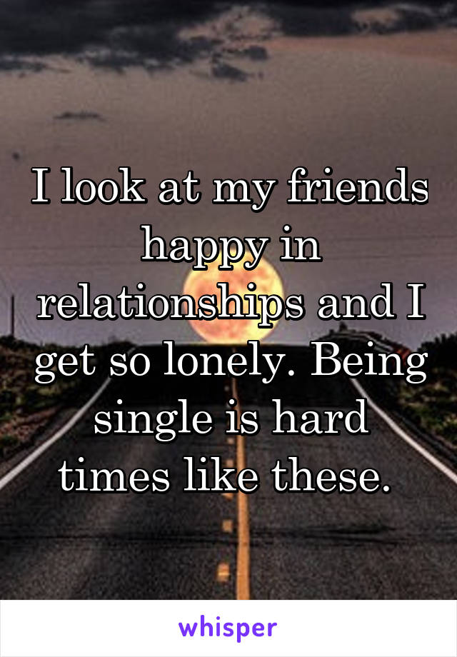 I look at my friends happy in relationships and I get so lonely. Being single is hard times like these. 