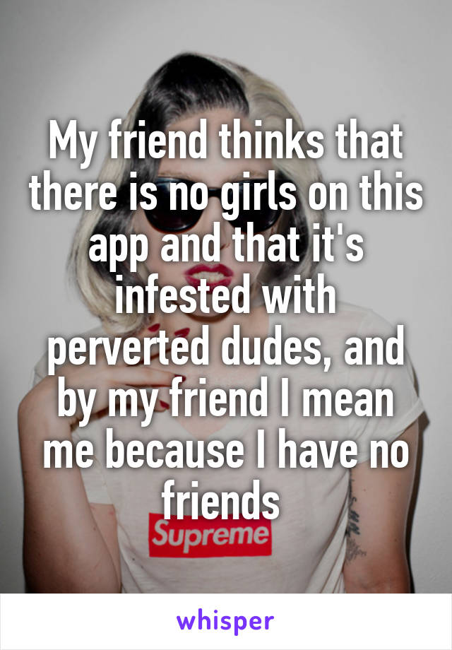 My friend thinks that there is no girls on this app and that it's infested with perverted dudes, and by my friend I mean me because I have no friends 