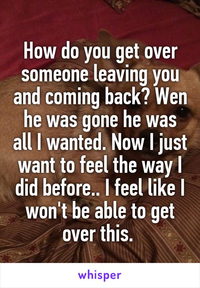 How do you get over someone leaving you and coming back? Wen he was gone he was all I wanted. Now I just want to feel the way I did before.. I feel like I won't be able to get over this. 