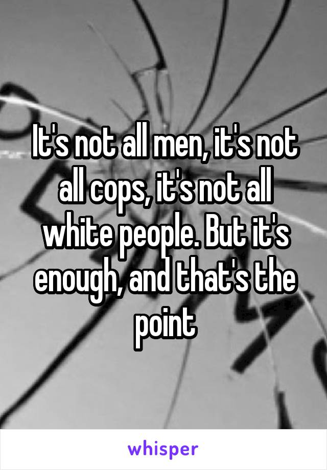 It's not all men, it's not all cops, it's not all white people. But it's enough, and that's the point