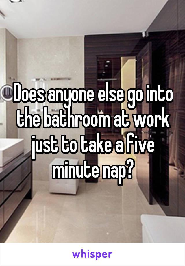 Does anyone else go into the bathroom at work just to take a five minute nap?