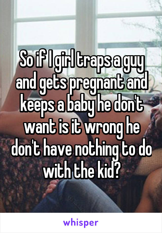 So if I girl traps a guy and gets pregnant and keeps a baby he don't want is it wrong he don't have nothing to do with the kid?