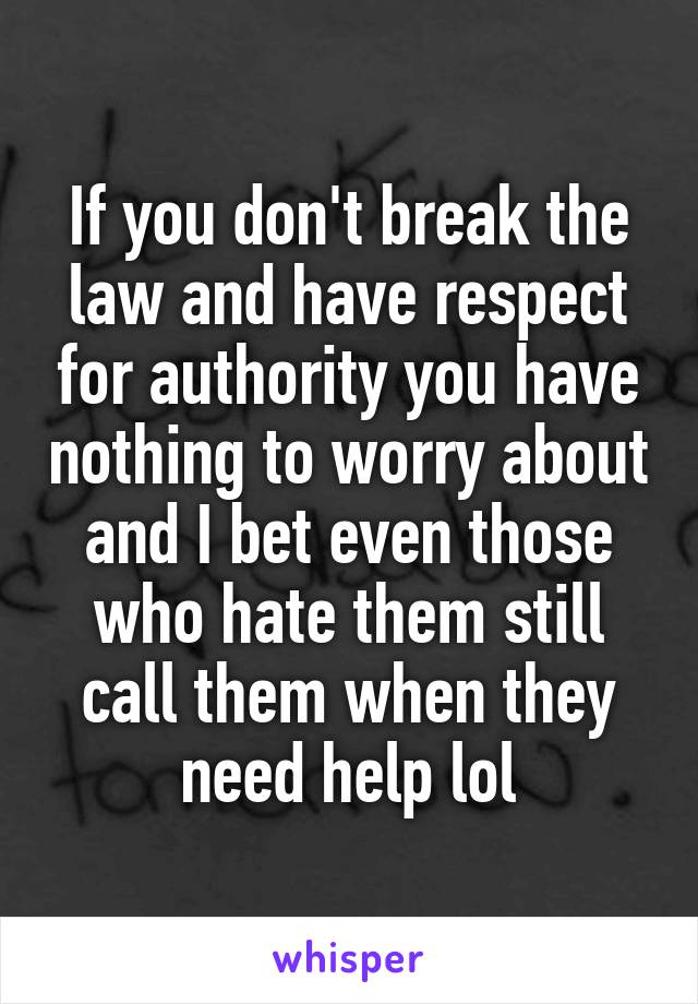 If you don't break the law and have respect for authority you have nothing to worry about and I bet even those who hate them still call them when they need help lol