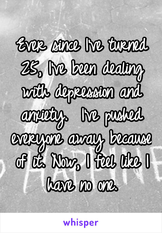 Ever since I've turned 25, I've been dealing with depression and anxiety.  I've pushed everyone away because of it. Now, I feel like I have no one.