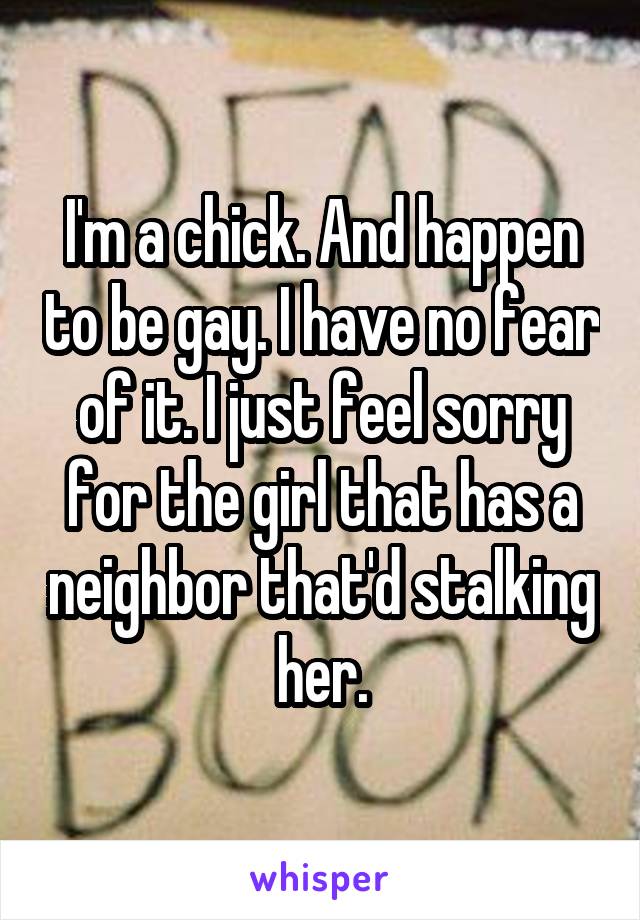 I'm a chick. And happen to be gay. I have no fear of it. I just feel sorry for the girl that has a neighbor that'd stalking her.