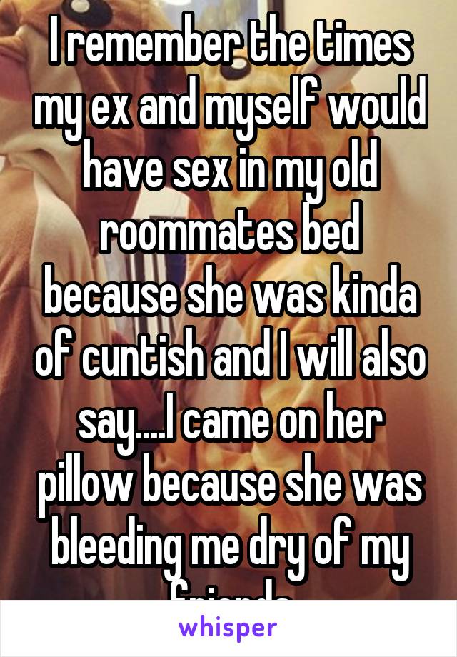 I remember the times my ex and myself would have sex in my old roommates bed because she was kinda of cuntish and I will also say....I came on her pillow because she was bleeding me dry of my friends