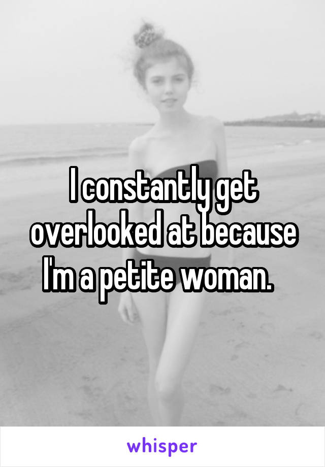 I constantly get overlooked at because I'm a petite woman.  