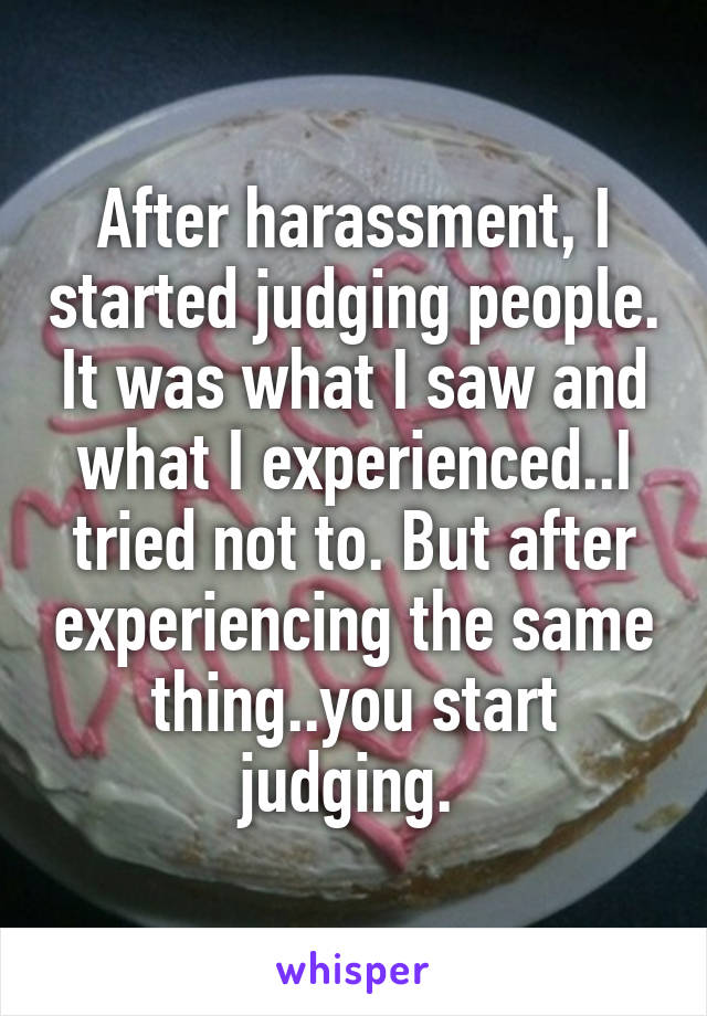 After harassment, I started judging people. It was what I saw and what I experienced..I tried not to. But after experiencing the same thing..you start judging. 