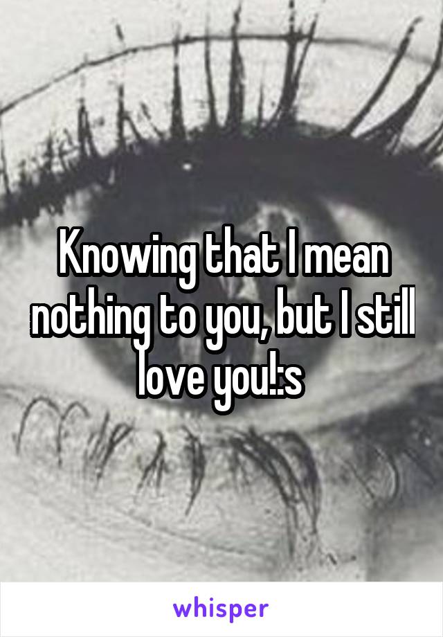 Knowing that I mean nothing to you, but I still love you!:s 