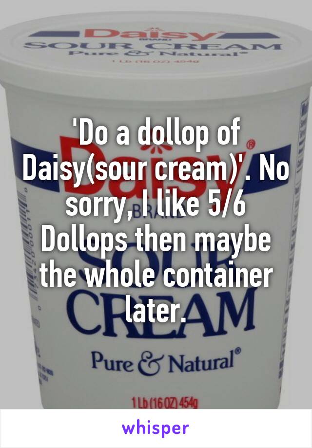 'Do a dollop of Daisy(sour cream)'. No sorry, I like 5/6 Dollops then maybe the whole container later.