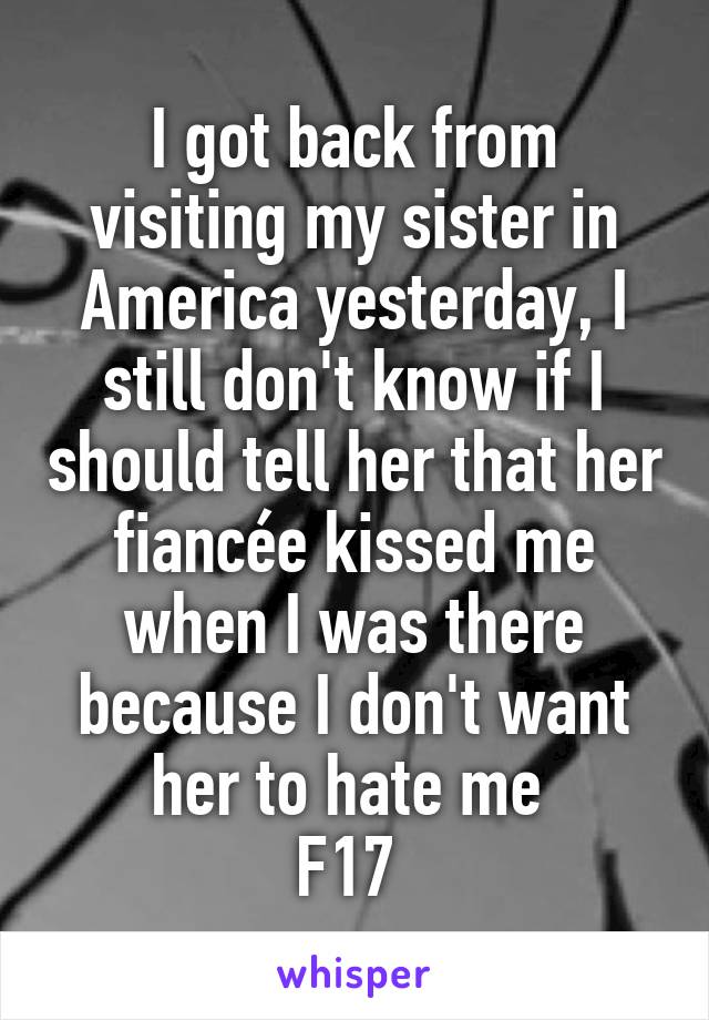 I got back from visiting my sister in America yesterday, I still don't know if I should tell her that her fiancée kissed me when I was there because I don't want her to hate me 
F17 