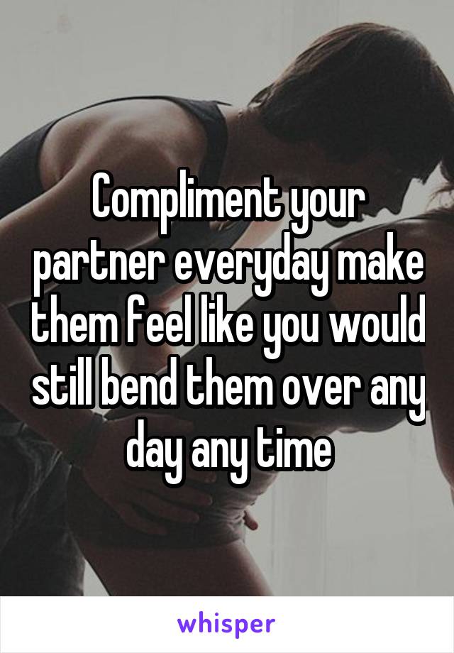 Compliment your partner everyday make them feel like you would still bend them over any day any time