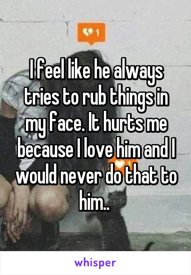 I feel like he always tries to rub things in my face. It hurts me because I love him and I would never do that to him.. 