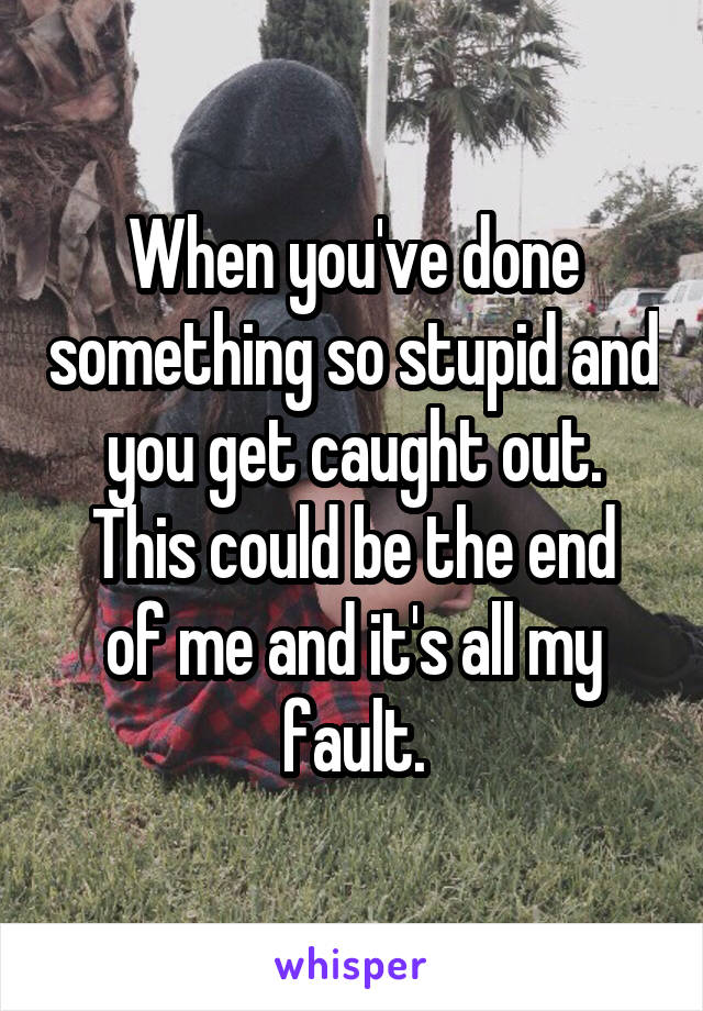 When you've done something so stupid and you get caught out.
This could be the end of me and it's all my fault.