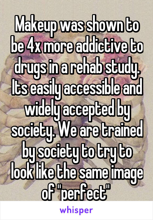 Makeup was shown to be 4x more addictive to drugs in a rehab study. Its easily accessible and widely accepted by society. We are trained by society to try to look like the same image of "perfect" 