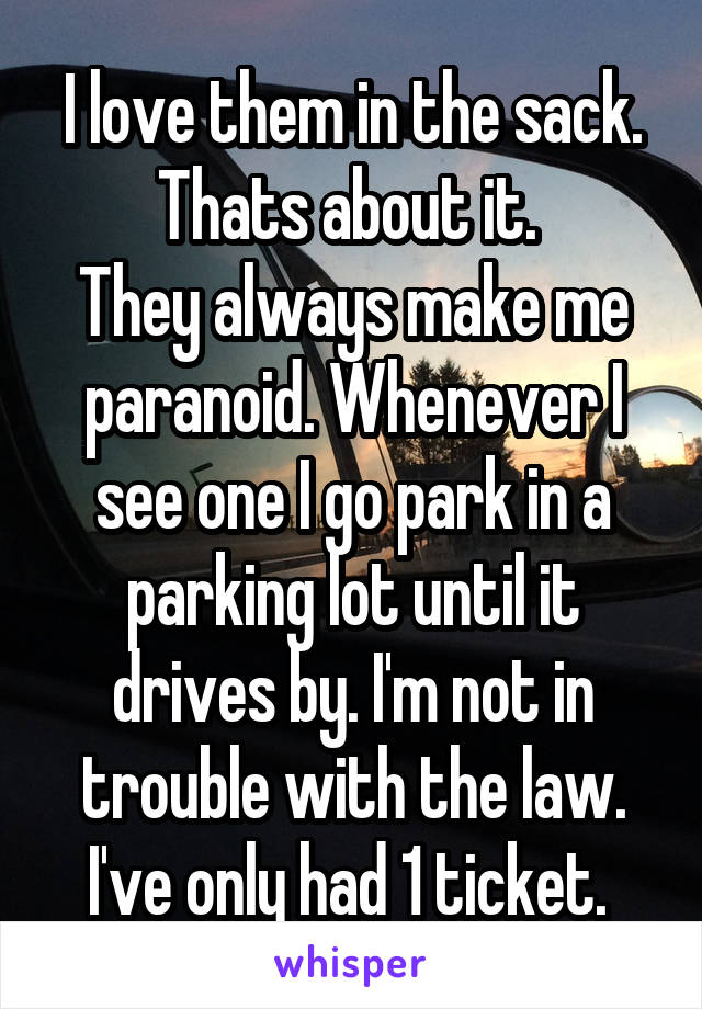 I love them in the sack. Thats about it. 
They always make me paranoid. Whenever I see one I go park in a parking lot until it drives by. I'm not in trouble with the law. I've only had 1 ticket. 