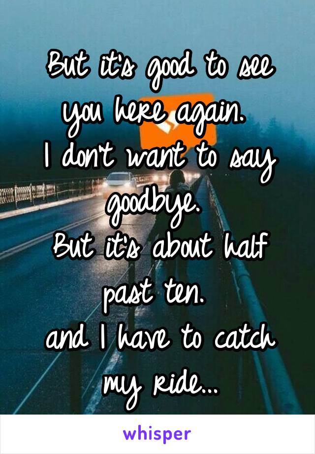 But it's good to see you here again. 
I don't want to say goodbye. 
But it's about half past ten. 
and I have to catch my ride...