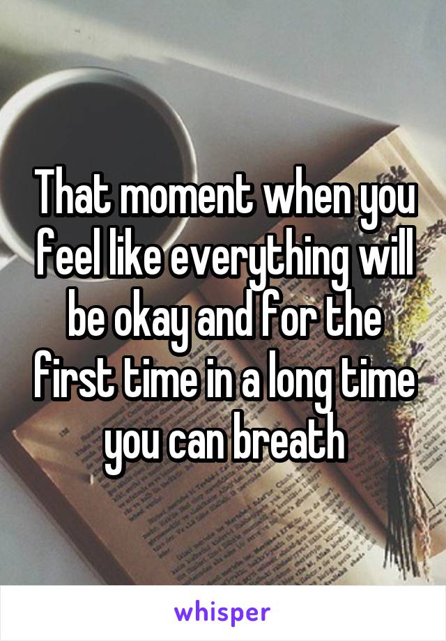 That moment when you feel like everything will be okay and for the first time in a long time you can breath