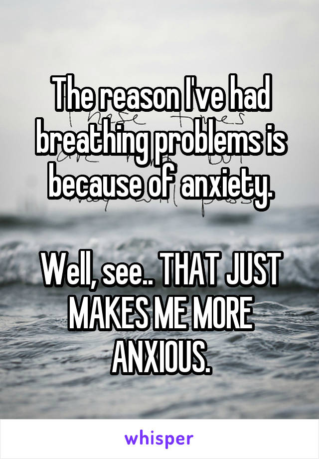 The reason I've had breathing problems is because of anxiety.

Well, see.. THAT JUST MAKES ME MORE ANXIOUS.