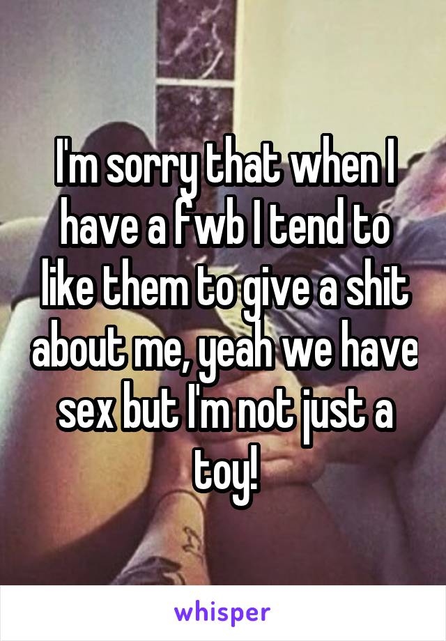 I'm sorry that when I have a fwb I tend to like them to give a shit about me, yeah we have sex but I'm not just a toy!