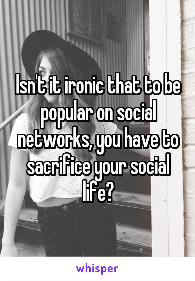 Isn't it ironic that to be popular on social networks, you have to sacrifice your social life?