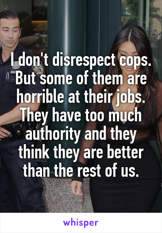 I don't disrespect cops. But some of them are horrible at their jobs.
They have too much authority and they think they are better than the rest of us.