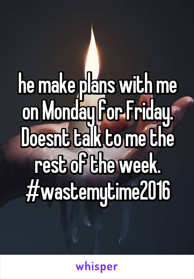 he make plans with me on Monday for Friday. Doesnt talk to me the rest of the week. #wastemytime2016