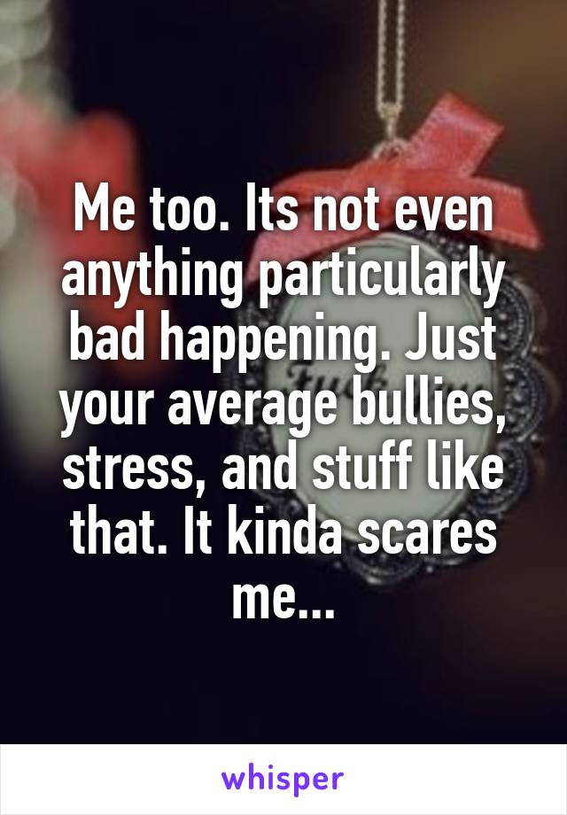 Me too. Its not even anything particularly bad happening. Just your average bullies, stress, and stuff like that. It kinda scares me...