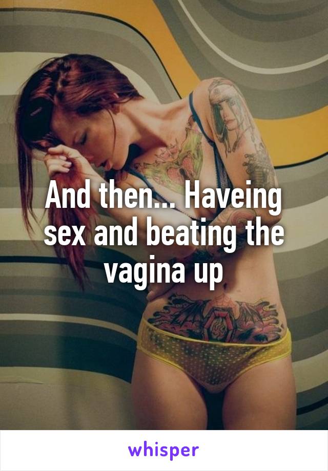 And then... Haveing sex and beating the vagina up