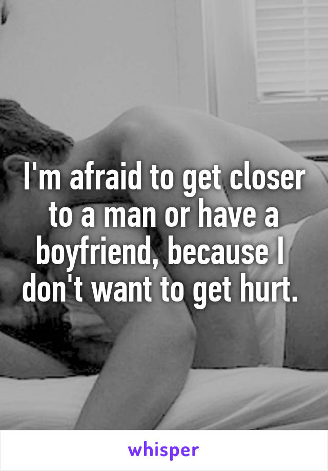 I'm afraid to get closer to a man or have a boyfriend, because I  don't want to get hurt. 