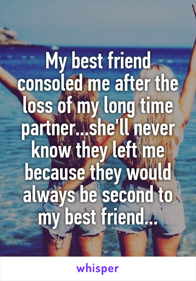 My best friend consoled me after the loss of my long time partner...she'll never know they left me because they would always be second to my best friend...