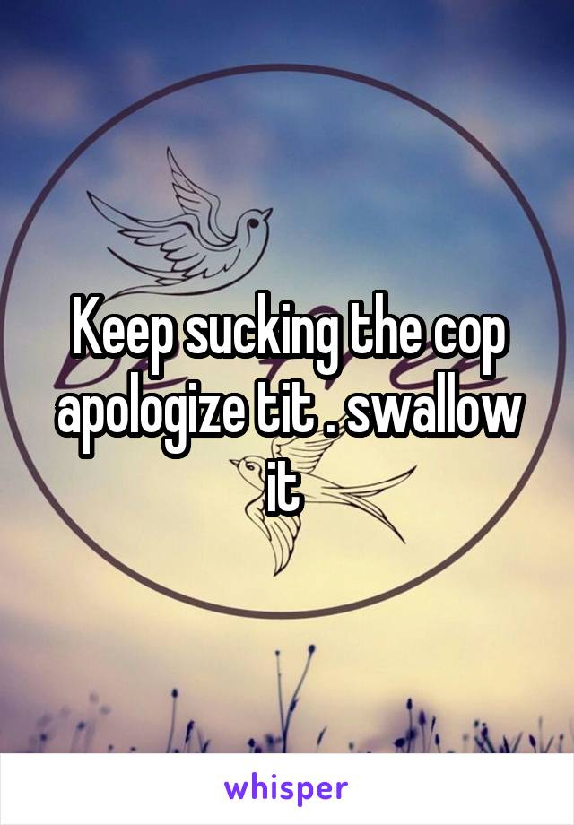 Keep sucking the cop apologize tit . swallow it 