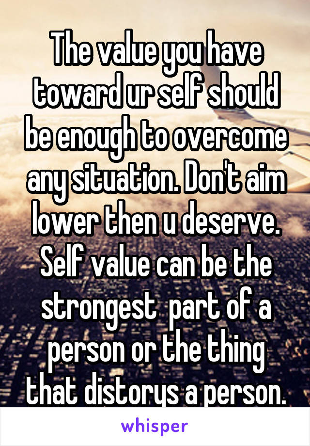 The value you have toward ur self should be enough to overcome any situation. Don't aim lower then u deserve. Self value can be the strongest  part of a person or the thing that distorys a person.