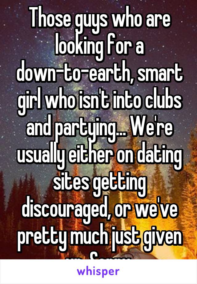 Those guys who are looking for a down-to-earth, smart girl who isn't into clubs and partying... We're usually either on dating sites getting discouraged, or we've pretty much just given up. Sorry.