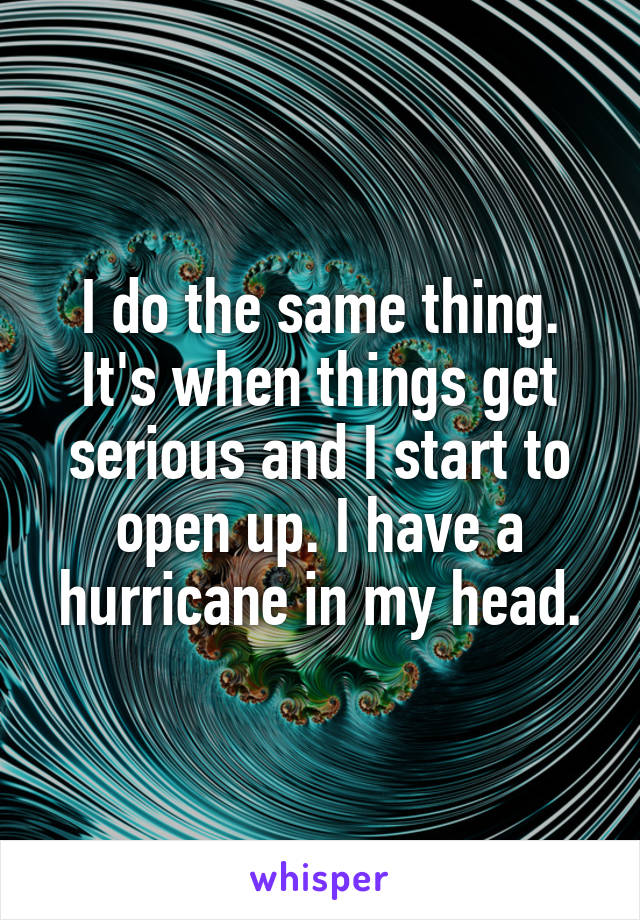 I do the same thing. It's when things get serious and I start to open up. I have a hurricane in my head.